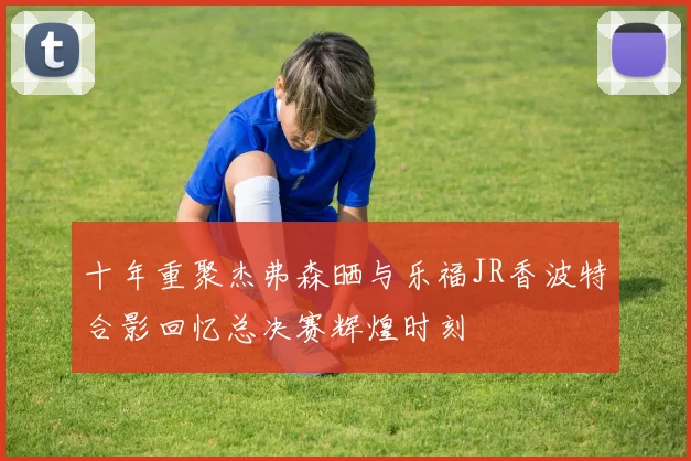 十年重聚杰弗森晒与乐福JR香波特合影回忆总决赛辉煌时刻