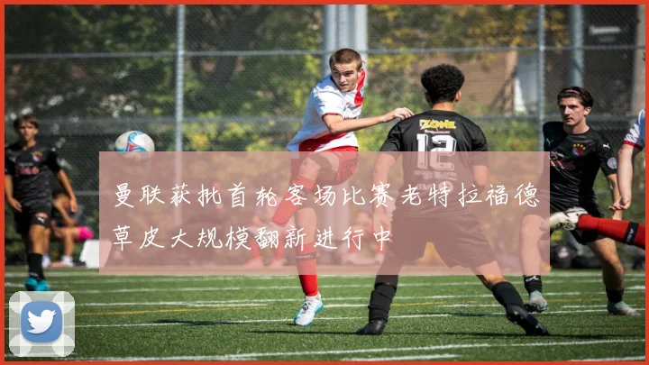 曼联获批首轮客场比赛老特拉福德草皮大规模翻新进行中