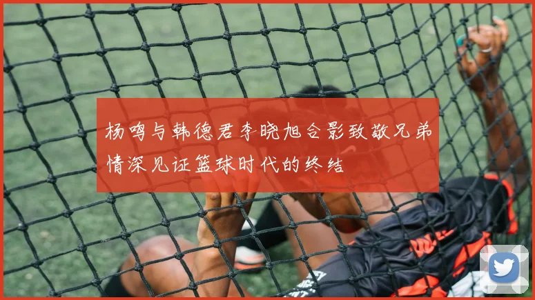 杨鸣与韩德君李晓旭合影致敬兄弟情深见证篮球时代的终结