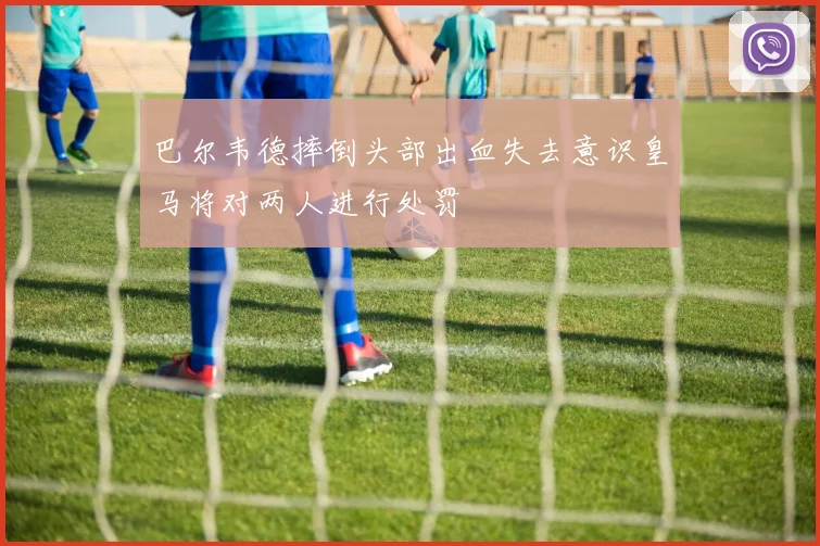 巴尔韦德摔倒头部出血失去意识皇马将对两人进行处罚