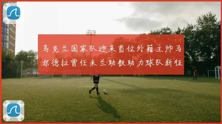 乌克兰国家队迎来首位外籍主帅马尔德拉曾任米兰助教助力球队新征程