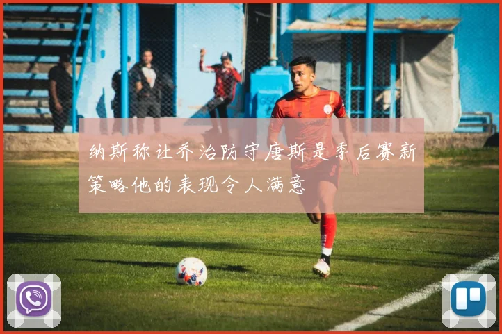 纳斯称让乔治防守唐斯是季后赛新策略他的表现令人满意