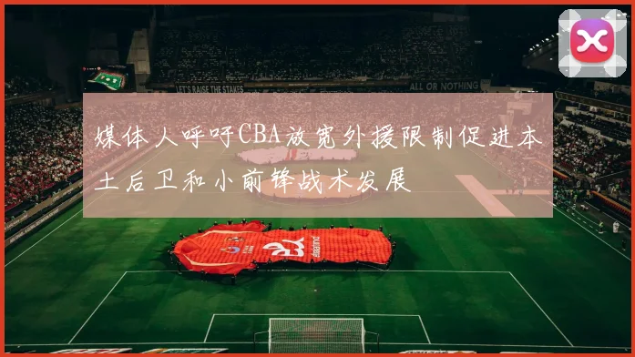 媒体人呼吁CBA放宽外援限制促进本土后卫和小前锋战术发展
