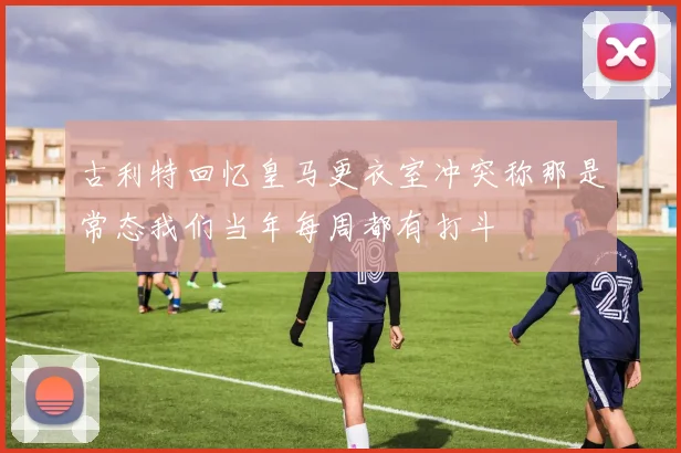 古利特回忆皇马更衣室冲突称那是常态我们当年每周都有打斗