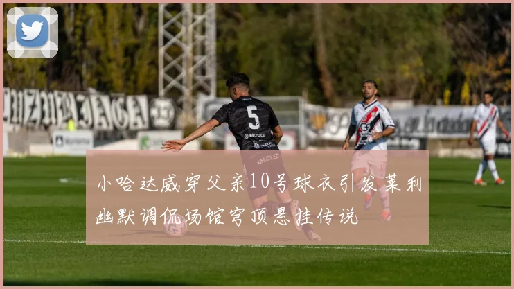 小哈达威穿父亲10号球衣引发莱利幽默调侃场馆穹顶悬挂传说