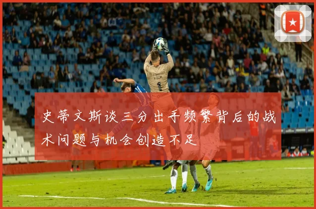 史蒂文斯谈三分出手频繁背后的战术问题与机会创造不足