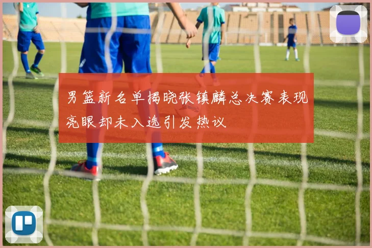 男篮新名单揭晓张镇麟总决赛表现亮眼却未入选引发热议