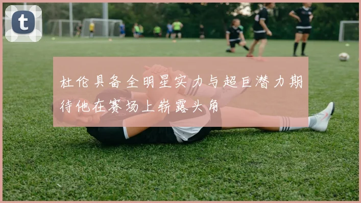 杜伦具备全明星实力与超巨潜力期待他在赛场上崭露头角