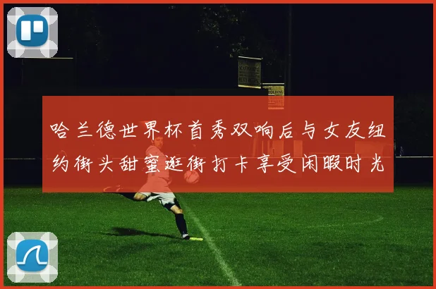 哈兰德世界杯首秀双响后与女友纽约街头甜蜜逛街打卡享受闲暇时光