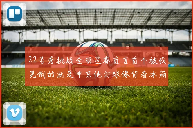 22号秀挑战全明星赛直言首个被我晃倒的就是申京他打球像背着冰箱一样笨重